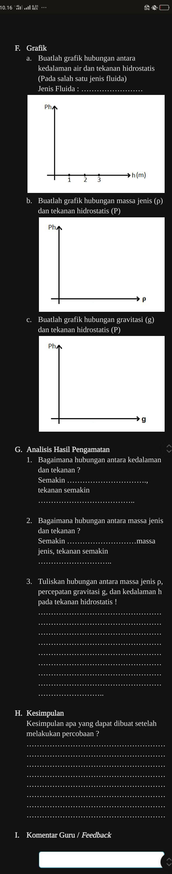 □ 
F. Grafik 
a. Buatlah grafik hubungan antara 
kedalaman air dan tekanan hidrostatis 
(Pada salah satu jenis fluida) 
Jenis Fluida : 
Ph
h(m)
1 2 3
b. Buatlah grafik hubungan massa jenis (ρ) 
dan tekanan hidrostatis (P) 
ph.
ρ
c. Buatlah grafik hubungan gravitasi (g) 
dan tekanan hidrostatis (P) 
G. Analisis Hasil Pengamatan 
1. Bagaimana hubungan antara kedalaman 
dan tekanan ? 
Semakin . 
_ 
tekanan semakin 
_ 
2. Bagaimana hubungan antara massa jenis 
dan tekanan ? 
Semakin _massa 
jenis, tekanan semakin 
_ 
3. Tuliskan hubungan antara massa jenis ρ, 
percepatan gravitasi g, dan kedalaman h 
pada tekanan hidrostatis ! 
_ 
_ 
_ 
_ 
......... 
H. Kesimpulan 
Kesimpulan apa yang dapat dibuat setelah 
melakukan percobaan ? 
_ 
_ 
_ 
_ 
_ 
_ 
I. Komentar Guru / Feedback