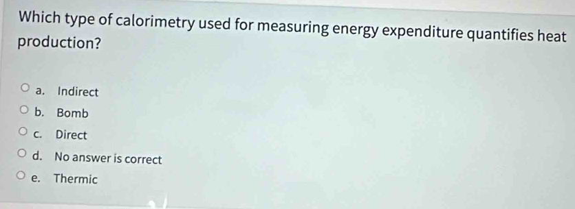 Which type of calorimetry used for measuring energy expenditure quantifies heat
production?
a. Indirect
b. Bomb
c. Direct
d. No answer is correct
e. Thermic