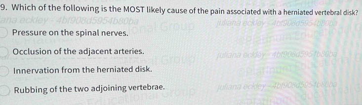 Which of the following is the MOST likely cause of the pain associated with a herniated vertebral disk?
Pressure on the spinal nerves.
Occlusion of the adjacent arteries.
Innervation from the herniated disk.
Rubbing of the two adjoining vertebrae.