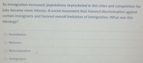 As immigration increased, populations skyrocketed in the cities and competition for
jobs became more intense. A social movement that favored discrimination against
certain immigrants and favored overall limitation of immigration. What was this
ideology?
Assimilation
Nativism
Nationalization
Immigration