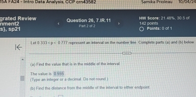 15A FA24 - Intro Data Analysis, CCP crn43582 Samika Prioleau 10/04/24 
grated Review 
nment2 Question 26, 7.IR.11 HW Score: 21.48%, 30.5 of 
s, sp21 Part 2 of 2 142 points Points: 0 of 1 
Let 0.333 represent an interval on the number line. Complete parts (a) and (b) below 
(a) Find the value that is in the middle of the interval. 
The value is 0 555
(Type an integer or a decimal Do not round.) 
(b) Find the distance from the middle of the interval to either endpoint