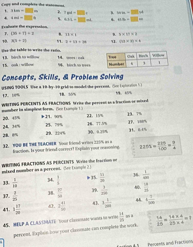 Copy and complete the statement.
1. 3km=□ m 2. 7gal=□ c 3. 54in.=□ yd
4、 4ml=□ ft 5、 6.5L=□ mL 6. 45lb=□ oz
Evaluate the expression.
7. (35+7)+2 8. 13* 1 9. 5* 17* 2
10. 3(5+2) 11. 2+13+28 12. (12* 3)* 4
Use the table to write the ratio.
13. birch to willow 14. trees : oak 
15. oak : willow 16. birch to trees
Concepts, Skills, & Problem Solving
USING TOOLS Use a 10-by-10 grid to model the percent. (See Exploration 1.)
17. 10% 18、55% 19. 45%
WRITING PERCENTS AS FRACTIONS Write the percent as a fraction or mixed
number in simplest form. (See Example 1.)
20. 45% 21. 90% 22. 15% 23. 7%
24、 34% 25、79% 26、77.5% 27. 188%
28. 8% 29. 224% 30. 0.25% 31. 0.4%
32. YOU BE THE TEACHER Your friend writes 225% as a
fraction. Is your friend correct? Explain your reasoning. 225% = 225/100 = 9/4 
WRITING FRACTIONS AS PERCENTS Write the fraction or
mixed number as a percent. (See Example 2.)
35.
34.  1/5   11/20 
36.  1/400 
33.  1/10   18/25 
37.  2/25 
38.  27/50 
39.  3/250  40.
41. 1 17/20 
42. 2 41/50  43. 3 1/200  44. 4 7/500 
45. HELP A CLASSMATE Your classmate wants to write  14/25  as a
percent. Explain how your classmate can complete the work.  14/25 = (14* 4)/25* 4 = ?
L
fction 4:1 Percents and Fractions