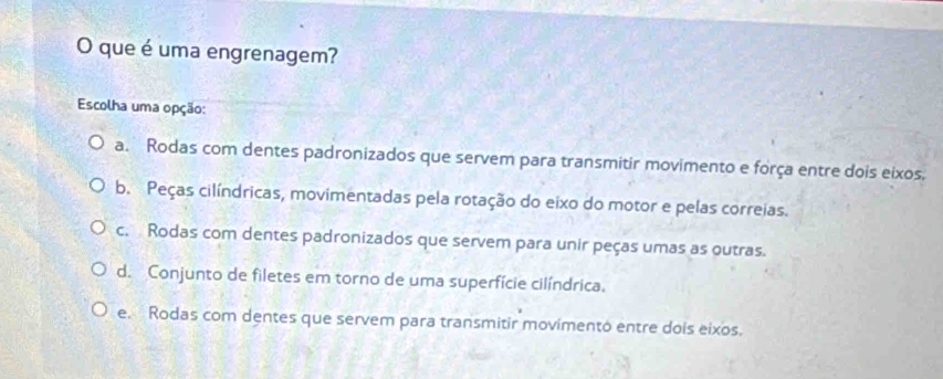 que é uma engrenagem?
Escolha uma opção:
a. Rodas com dentes padronizados que servem para transmitir movimento e força entre dois eixos.
b. Peças cilíndricas, movimentadas pela rotação do eixo do motor e pelas correias.
c. Rodas com dentes padronizados que servem para unir peças umas as outras.
d. Conjunto de filetes em torno de uma superfície cilíndrica.
e. Rodas com dentes que servem para transmitir movimento entre dois eixos.