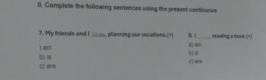 Complete the following sentences using the present continuous 
7. My friends and l_ planning our vacations.(+) 8. 1_ reading a book.(+) 
) am 
a) am 
b) is 
b) is 
c) are 
c) are