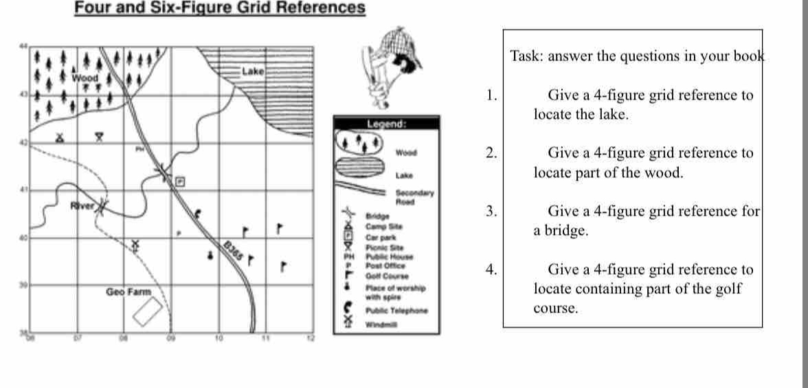 Four and Six-Figure Grid References 
44 
Task: answer the questions in your book 
Lake 
1. 
o Give a 4 -figure grid reference to 
locate the lake. 
Legend: 
42 
Wood 2. Give a 4 -figure grid reference to 
。 
Lake locate part of the wood. 
43 Secondary 
River Road 3. Give a 4 -figure grid reference for 
tridge 
Camp Site
40
r a bridge. 
Car park 
Pionic Site 
PH Public House 
Post Office 
4. 
Goët Gourse Give a 4 -figure grid reference to 
39 
Place of worship 
Geo Farm with spire locate containing part of the golf 
Public Telephone course. 
Windmili 
26 6 o 10 ,