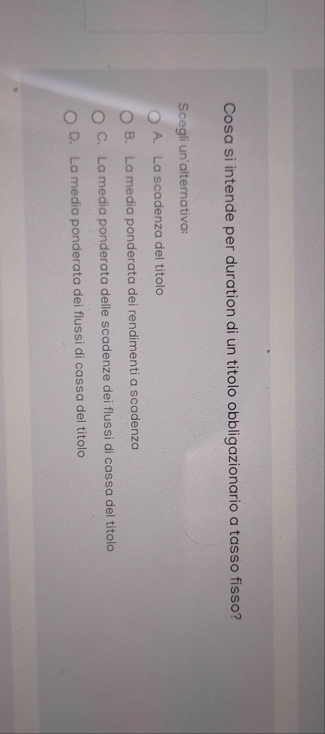 Cosa si intende per duration di un titolo obbligazionario a tasso fisso?
Scegli un'alternativa:
A. La scadenza del titolo
B. La media ponderata dei rendimenti a scadenza
C. La media ponderata delle scadenze dei flussi di cassa del titolo
D. La media ponderata dei flussi di cassa del titolo