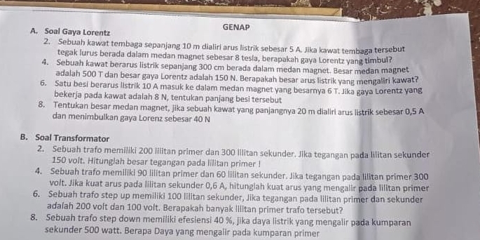 GENAP
A. Soal Gaya Lorentz
2. Sebuah kawat tembaga sepanjang 10 m dialiri arus listrik sebesar 5 A. Jika kawat tembaga tersebut
tegak lurus berada dalam medan magnet sebesar 8 tesla, berapakah gaya Lorentz yang timbul?
4. Sebuah kawat berarus listrik sepanjang 300 cm berada dalam medan magnet. Besar medan magnet
adalah 500 T dan besar gaya Lorentz adalah 150 N. Berapakah besar arus listrik yang mengaliri kawat?
6. Satu besi berarus listrik 10 A masuk ke dalam medan magnet yang besarnya 6 T. Jika gaya Lorentz yang
bekerja pada kawat adalah 8 N, tentukan panjang besi tersebut
8. Tentukan besar medan magnet, jika sebuah kawat yang panjangnya 20 m dialiri arus listrik sebesar 0,5 A
dan menimbulkan gaya Lorenz sebesar 40 N
B. Soal Transformator
2. Sebuah trafo memiliki 200 liiitan primer dan 300 Iilitan sekunder. Jika tegangan pada lilitan sekunder
150 volt. Hitunglah besar tegangan pada lilitan primer !
4. Sebuah trafo memiliki 90 lilitan primer dan 60 lilitan sekunder. Jika tegangan pada lilitan primer 300
volt. Jika kuat arus pada lilitan sekunder 0,6 A, hitungiah kuat arus yang mengalir pada lilitan primer
6. Sebuah trafo step up memiliki 100 lilitan sekunder, Jika tegangan pada lilitan primer dan sekunder
adalah 200 volt dan 100 volt. Berapakah banyak Iilitan primer trafo tersebut?
8. Sebuah trafo step down memiliki efesiensi 40 %, jika daya listrik yang mengalir pada kumparan
sekunder 500 watt. Berapa Daya yang mengalir pada kumparan primer