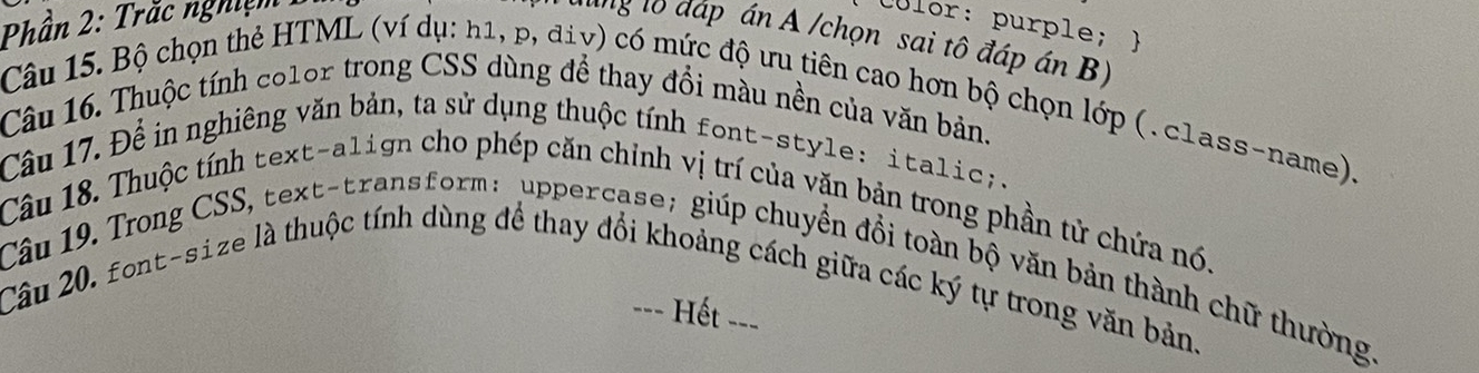 Phần 2: Trắc nghiệm 
Culor: purple;  
hag lo đáp án A /chọn sai tô đáp án B) 
Câu 15. Bộ chọn thẻ HTML (ví dụ: h1, p, điv) có mức độ ưu tiên cao hơn bộ chọn lớp (. class-name). 
Câu 16. Thuộc tính color trong CSS dùng để thay đồi màu nền của văn bản. 
Câu 17. Để in nghiêng văn bản, ta sử dụng thuộc tính font-style: italic; . 
Câu 18. Thuộc tính text-align cho phép căn chỉnh vị trí của văn bản trong phần tử chứa nó. 
Câu 19. Trong CSS, text-transform: uppercase; giúp chuyển đồi toàn bộ văn bản thành chữ thường. 
Câu 20, font-size là thuộc tính dùng để thay đổi khoảng cách giữa các ký tự trong văn bản. 
Hết =-=