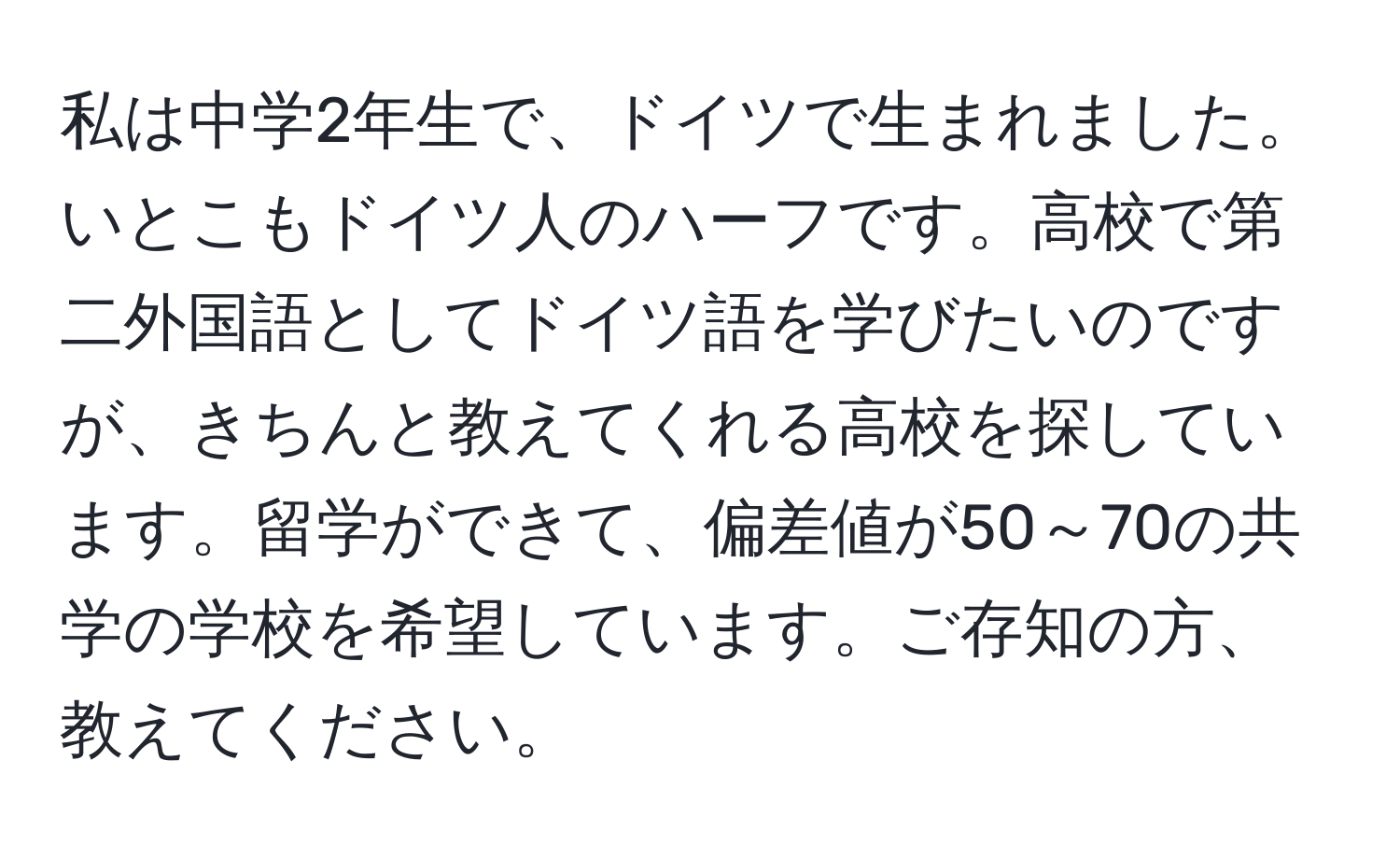 私は中学2年生で、ドイツで生まれました。いとこもドイツ人のハーフです。高校で第二外国語としてドイツ語を学びたいのですが、きちんと教えてくれる高校を探しています。留学ができて、偏差値が50～70の共学の学校を希望しています。ご存知の方、教えてください。