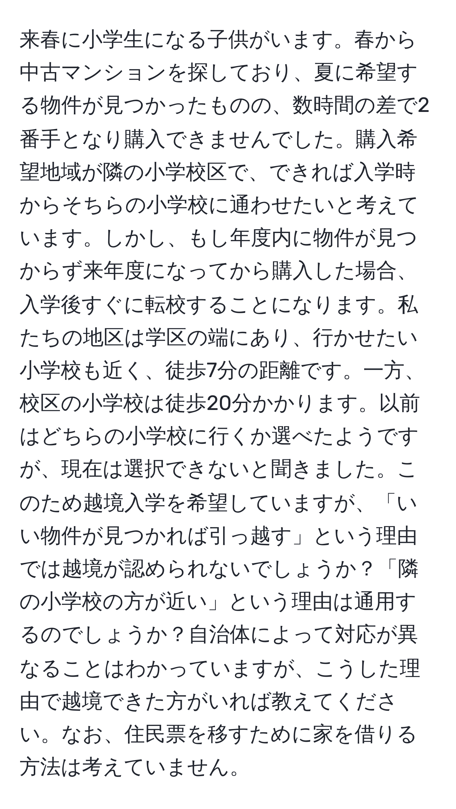 来春に小学生になる子供がいます。春から中古マンションを探しており、夏に希望する物件が見つかったものの、数時間の差で2番手となり購入できませんでした。購入希望地域が隣の小学校区で、できれば入学時からそちらの小学校に通わせたいと考えています。しかし、もし年度内に物件が見つからず来年度になってから購入した場合、入学後すぐに転校することになります。私たちの地区は学区の端にあり、行かせたい小学校も近く、徒歩7分の距離です。一方、校区の小学校は徒歩20分かかります。以前はどちらの小学校に行くか選べたようですが、現在は選択できないと聞きました。このため越境入学を希望していますが、「いい物件が見つかれば引っ越す」という理由では越境が認められないでしょうか？「隣の小学校の方が近い」という理由は通用するのでしょうか？自治体によって対応が異なることはわかっていますが、こうした理由で越境できた方がいれば教えてください。なお、住民票を移すために家を借りる方法は考えていません。