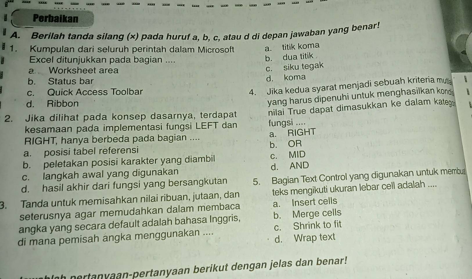 ∞ xx … … …
B Perbaikan
A. Berilah tanda silang (x) pada huruf a, b, c, atau d di depan jawaban yang benar!
1. Kumpulan dari seluruh perintah dalam Microsoft
a. titik koma
Excel ditunjukkan pada bagian ....
b. dua titik
a Worksheet area
c. siku tegak
b. Status bar
d. koma
4. Jika kedua syarat menjadi sebuah kriteria mutla
c. Quick Access Toolbar B
d. Ribbon
yang harus dipenuhi untuk menghasilkan konds .
2. Jika dilihat pada konsep dasarnya, terdapat
nilai True dapat dimasukkan ke dalam katego
kesamaan pada implementasi fungsi LEFT dan fungsi ....
a. RIGHT
RIGHT, hanya berbeda pada bagian ....
a. posisi tabel referensi b. OR
b. peletakan posisi karakter yang diambil c. MID
c. langkah awal yang digunakan d. AND
d. hasil akhir dari fungsi yang bersangkutan 5. Bagian Text Control yang digunakan untuk membua
3. Tanda untuk memisahkan nilai ribuan, jutaan, dan teks mengikuti ukuran lebar cell adalah ....
seterusnya agar memudahkan dalam membaca a. Insert cells
angka yang secara default adalah bahasa Inggris, b. Merge cells
di mana pemisah angka menggunakan .... c. Shrink to fit
d. Wrap text
hlah pertanyaan-pertanyaan berikut dengan jelas dan benar!