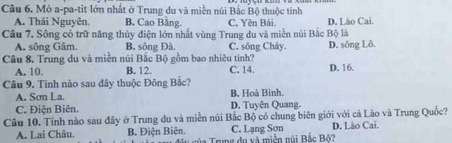 Mỏ a-pa-tit lớn nhất ở Trung du và miền núi Bắc Bộ thuộc tinh
A. Thái Nguyên. B. Cao Bằng. C. Yên Bái. D. Lào Cai.
Câu 7. Sông có trữ năng thủy điện lớn nhất vùng Trung du và miền núi Bắc Bộ là
A. sông Gâm. B. sông Đà. C. sông Chảy. D. sông Lô.
Câu 8. Trung du và miền núi Bắc Bộ gồm bao nhiêu tỉnh?
A. 10. B. 12. C. 14. D. 16.
Câu 9. Tỉnh nào sau đây thuộc Đông Bắc?
A. Sơn La. B. Hoà Bình.
C. Điện Biên. D. Tuyên Quang.
Câu 10. Tỉnh nào sau đây ở Trung du và miền núi Bắc Bộ có chung biên giới với cả Lào và Trung Quốc?
A. Lai Châu. B. Điện Biên. C. Lạng Sơn D. Lào Cai.
v của Trung du và miền núi Bắc Bộ?