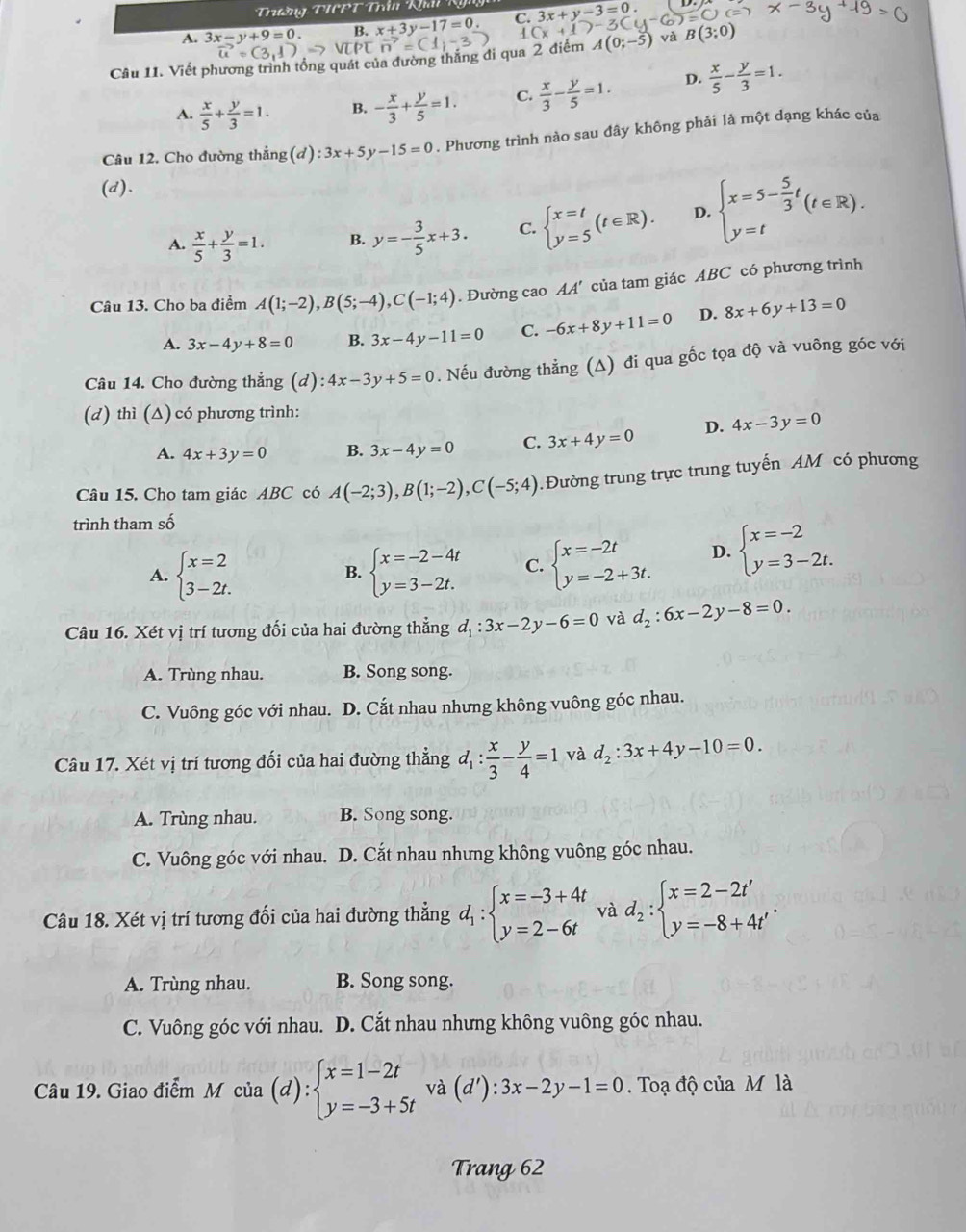 Trường TIPT Trần Khải Kg
A. 3x-y+9=0. B. x+3y-17=0 C. (x+1)-3C 3x+y-3=0. =C)c=
4 A(0;-5) và B(3;0)
vector u=(3,1)
Câu 11. Viết phương trình tổng quát của đường thắng đi qua 2 điểm p□ vector n=(1,-3
A.  x/5 + y/3 =1. B. - x/3 + y/5 =1. C.  x/3 - y/5 =1. D.  x/5 - y/3 =1.
Câu 12. Cho đường thẳng (d):3x+5y-15=0. Phương trình nào sau đây không phải là một dạng khác của
(d).
A.  x/5 + y/3 =1. B. y=- 3/5 x+3. C. beginarrayl x=t y=5endarray. (t∈ R). D. beginarrayl x=5- 5/3 t y=tendarray. (t∈ R).
Câu 13. Cho ba điểm A(1;-2),B(5;-4),C(-1;4). Đường cao AA' của tam giác ABC có phương trình
A. 3x-4y+8=0 B. 3x-4y-11=0 C. -6x+8y+11=0 D. 8x+6y+13=0
Câu 14. Cho đường thẳng (d):4x-3y+5=0. Nếu đường thẳng (Δ) đi qua gốc tọa độ và vuông góc với
(d) thì (∆) có phương trình:
A. 4x+3y=0 B. 3x-4y=0 C. 3x+4y=0 D. 4x-3y=0
Câu 15. Cho tam giác ABC có A(-2;3),B(1;-2),C(-5;4).Đường trung trực trung tuyến AM có phương
trình tham số
A. beginarrayl x=2 3-2t.endarray. beginarrayl x=-2-4t y=3-2t.endarray. C. beginarrayl x=-2t y=-2+3t.endarray. D. beginarrayl x=-2 y=3-2t.endarray.
B.
Câu 16. Xét vị trí tương đối của hai đường thẳng d_1:3x-2y-6=0 và d_2:6x-2y-8=0.
A. Trùng nhau. B. Song song.
C. Vuông góc với nhau. D. Cắt nhau nhưng không vuông góc nhau.
Câu 17. Xét vị trí tương đối của hai đường thẳng d_1: x/3 - y/4 =1 và d_2:3x+4y-10=0.
A. Trùng nhau. B. Song song.
C. Vuông góc với nhau. D. Cắt nhau nhưng không vuông góc nhau.
Câu 18. Xét vị trí tương đối của hai đường thẳng d_1:beginarrayl x=-3+4t y=2-6tendarray. và d_2:beginarrayl x=2-2t' y=-8+4t'endarray. .
A. Trùng nhau. B. Song song.
C. Vuông góc với nhau. D. Cắt nhau nhưng không vuông góc nhau.
Câu 19. Giao điểm M của (d):beginarrayl x=1-2t y=-3+5tendarray. và (d'):3x-2y-1=0 Toạ độ của M là
Trang 62