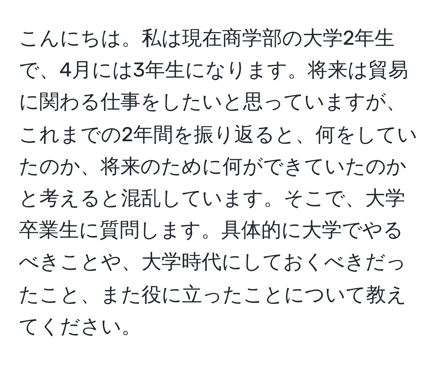 こんにちは。私は現在商学部の大学2年生で、4月には3年生になります。将来は貿易に関わる仕事をしたいと思っていますが、これまでの2年間を振り返ると、何をしていたのか、将来のために何ができていたのかと考えると混乱しています。そこで、大学卒業生に質問します。具体的に大学でやるべきことや、大学時代にしておくべきだったこと、また役に立ったことについて教えてください。