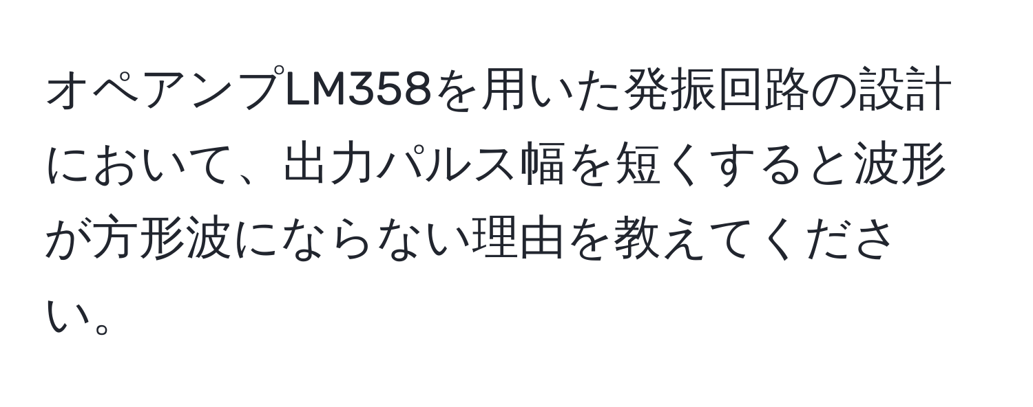 オペアンプLM358を用いた発振回路の設計において、出力パルス幅を短くすると波形が方形波にならない理由を教えてください。