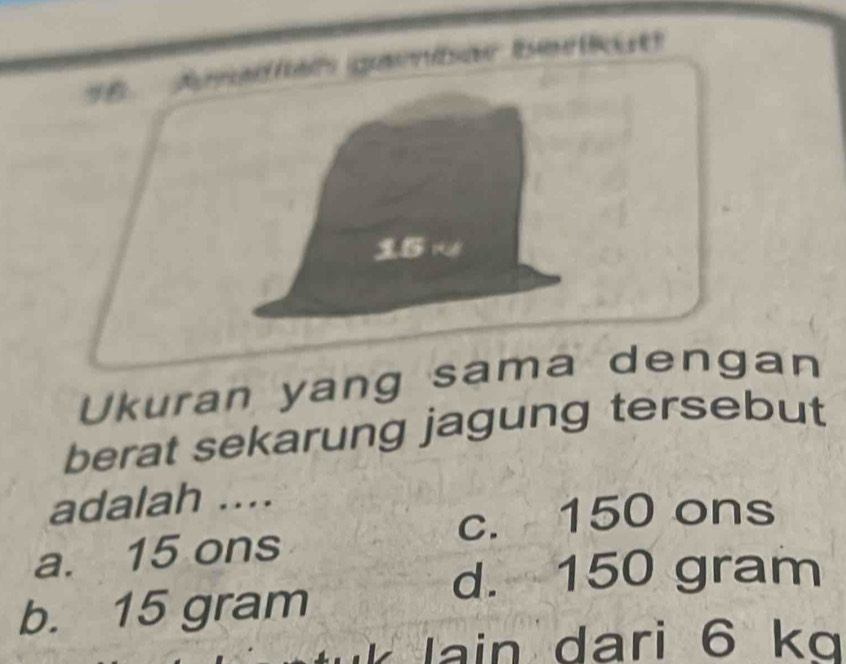 Jsad et e e 
Ukuran yang sama dengan
berat sekarung jagung tersebut
adalah ....
c. 150 ons
a. 15 ons
d. 150 gram
b. 15 gram
Iain dari 6 kg