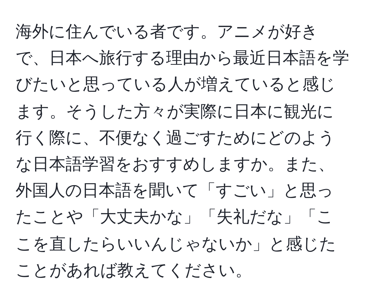 海外に住んでいる者です。アニメが好きで、日本へ旅行する理由から最近日本語を学びたいと思っている人が増えていると感じます。そうした方々が実際に日本に観光に行く際に、不便なく過ごすためにどのような日本語学習をおすすめしますか。また、外国人の日本語を聞いて「すごい」と思ったことや「大丈夫かな」「失礼だな」「ここを直したらいいんじゃないか」と感じたことがあれば教えてください。