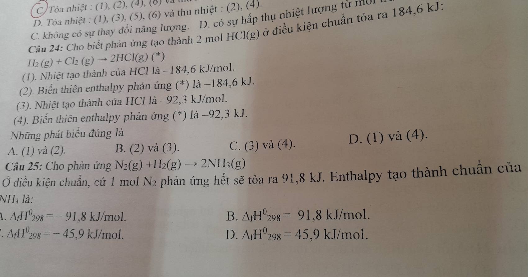 C) Tỏa nhiệt : (1), (2), (4), (8) và l
D. Tỏa nhiệt : (1), (3), (5), (6) và thu nhiệt : (2), (4).
C. không có sự thay đổi năng lượng. D. có sự hấp thụ nhiệt lượng từ mon
Câu 24: Cho biết phản ứng tạo thành 2 mol HCl(g) ở điều kiện chuẩn tỏa ra 184,6 kJ:
H_2(g)+Cl_2(g)to 2HCl(g)(^ast  )
(1). Nhiệt tạo thành của HCl là −184,6 kJ/mol.
(2). Biến thiên enthalpy phản ứng (*) là −184,6 kJ.
(3). Nhiệt tạo thành của HCl là −92,3 kJ/mol.
(4). Biến thiên enthalpy phản ứng (*) là −92,3 kJ.
Những phát biểu đúng là
D. (1) và (4).
A. (1) và (2). B. (2) và (3). C. (3) và (4).
Câu 25: Cho phản ứng N_2(g)+H_2(g)to 2NH_3(g)
Ở điều kiện chuẩn, cứ 1 mol N_2 phản ứng hết sẽ tỏa ra 91,8 kJ. Enthalpy tạo thành chuẩn của
NH3 là:
B. △ _fH^0_298=91,8kJ/n
1 △ _fH^0_298=-91,8kJ/mol. nol.
△ _fH^0_298=-45,9kJ/mol.
D. △ _fH^0_298=45,9kJ/mol