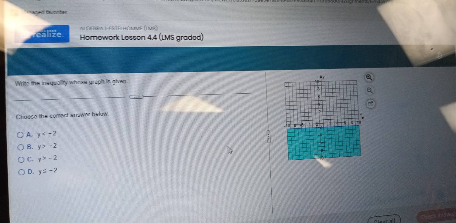 aged favorites
ALGEBRA 1-ESTELHOMME (LMS)
ealize Homework Lesson 4.4 (LMS graded)
Write the inequality whose graph is given. 
Choose the correct answer below.
A. y
B. y>-2
C. y≥ -2
D. y≤ -2
Check answer
Clear all