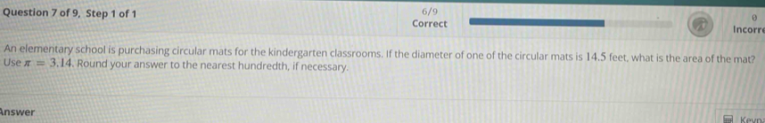 of 9, Step 1 of 1 6/9 Incorr 
Correct 
An elementary school is purchasing circular mats for the kindergarten classrooms. If the diameter of one of the circular mats is 14.5 feet, what is the area of the mat? 
Use π =3.14. Round your answer to the nearest hundredth, if necessary. 
Answer Kevn