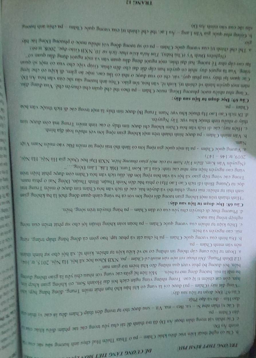 trường thPt bính phụ  dể cương tảng tiết mùn 
   
6. Cu có nghệ thuật kiến trúc điều khác Chăm - pa ở Thừa Thiên Huề chịu ảnh hương sau sác c    
nnh Ấn Độ.
c. Các nhân vật trong thần thoại An Độ đã trờ thành đề tài chú yếu trong các tác phẩm điều khác của 
dân Châm - pa
đ Các vị thân như Si-ya a. Bra - ma. Vit - xhu được thờ tự trong đến tháp Chăm đều là các vị thát ca
đạo Hin - đu và đạo Phật.
Câu 67: Đọc đoạn tư liệu sau đây:
*Vùng đất này (Chăm - pa) được coi là vùng có khí hậu khô hạn nhất miền Trung, đồng bằng hẹp, 
han, còn cát chiếm tỉ lệ cao. Trong những vùng ngân cách bởi đài Hoành Sơn, có không gian khếp ca
ba mặt là núi, hưởng đông mở ra biên.... Mỗi liên hệ giữa các vùng với nhau chủ yếu là giao thông đượng
biển, bởi đường bộ phái vượt qua những đêo khá hiệm trở gian nan'.
(Lê Đình Phụng, Đồi thoại với nền văn minh có Chăm - pa. NXB Khoa học xã hội, Hà Nội, 2015, w. 104)
a. Đoạn tự liệu cung cấp thông tin những cơ sở về kiểu kiện tự nhiên, kinh tế, xã hội cho sự hình thìn
nền văn minh Chăm - pa
b. Địa hình của vương quốc Chăm - pa bị chia cắt và phức tạp, bao gồm cả đồng băng thập trùng, rừng
núi, cao nguyên và biên
c. Điều kiện tự nhiên của vương quốc Chăm - pa hoàn toàn không thuận lợi cho sự phát triên của nóng
nghiệp trồng lúa nước.
d. Phương thức di chuyên chủ yếu của cư dân Cham - pa bằng thuyền trên sông, biển.
Câu 68: Đọc đoạn tư liệu sau đây:
*Hình thành trên một không gian tương đối rộng lớn với cá ba vùng cảnh quan đồng thời là ba không gia    
sinh thái tự nhiên: núi rừng, châu thổ và duyên hải, các dì tích văn hóa Chăm tìm được ở miền Trung trai   
đọc từ Quang Bình (di tích Cao Lao Hạ) ở phía bắc đến Ninh Thuận, Bình Thuận, Đồng Nai ở phía nam
Trong các vòng tiếp giao xã hội và văn hóa rộng lớn đó, dầu tích văn hóa Chăm còn được phát hiện trên
vùng cao nguyên hiện nay như các tỉnh: Gia Lai, Kon Tum, Đắk Lắk, Lâm Đồng...''
(Nguyễn Văn Kim, Biên Việt Nam và các mối giao thương biên, NXB Đại học Quốc gia Hà Nội, Hà Nột,
2019, tr.146 - 147)
a. Vương quốc Chám - pa là một quốc gia rộng lớn có lãnh thỏ trải rộng từ miền Bắc vào miền Nam Viện J
Nam
b. Văn minh Châm - pa được hình thành trên một không gian rộng lớn với nhiều loại địa hình.
c. Hiện nay, các di tích văn hòa Chăm không chi được tìm thấy ở các tỉnh miền Trung mà còn được tim
thấy ở nhiều tinh thuộc khu vực Tây Nguyên.
d. Di tích Cao Lao Hạ thuộc khu vực Nam Trung Bộ được tim thấy là một trong các di tích thuộc văn hóa
Châm - pa.
* Cầu 69: Đọc đoạn tư liệu sau đây:
'Cũng như nhiều nước phương Đông, nước Chăm - pa theo thể chế quân chủ chuyên chế, Vua đùng đầu
năm mội quyên hành về chính trị, kinh tế, văn hóa, tôn giáo. Chịu ảnh hướng sâu sắc của văn hóa An Độ
Các quan lại thấy vua phái quý, vái, chi có vua được ở nhà có lầu cao, mặc áo gầm, đi kiệu có che lọng
trang. Vua là người duy nhất có quyên ban cấp đất đai cho đến chùa. Giúp việc cho vua có một số quan
ai cao cấp như Tế tướng, hai đại thân, một người đứng đầu quan văn và một người đứng đầu quan vô
(Nghiêm Đình Vý (Chủ biên), Tìm hiệu kiên thức lịch sử 10, NXB Giáo dục, 2008, 1.66)
a. Thể chế chính trị của vương quốc Chăm - pa có sự tương đồng với nhiều nước ở phương Đông lúc bảy
go.
b Giống như quốc gia Văn Lang - Âu Lạc, thể chế chính trị của vương quốc Chăm - pa chịu ảnh hướ
sâu sắc của văn minh Ân Độ
TRANG 12