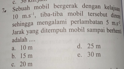 36 kmja
7 Sebuah mobil bergerak dengan kelajuan
10m.s^(-1) , tiba-tiba mobil tersebut direm
sehingga mengalami perlambatan 5m.s^(-2). 
Jarak yang ditempuh mobil sampai berhenti
adalah ....
a. 10 m d. 25 m
b. 15 m e. 30 m
c. 20 m