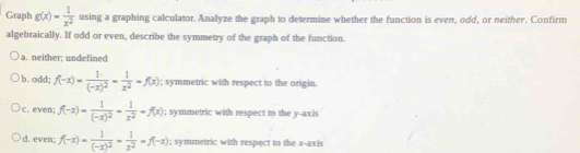 Graph g(x)= 1/x^2  using a graphing calculator. Analyze the graph to determine whether the function is even, odd, or neither. Confirm
algebraically. If odd or even, describe the symmetry of the graph of the function.
a. neither; undefined
b. odd; f(-x)=frac 1(-x)^2= 1/x^2 =f(x); symmetric with respect to the origin.
c. even; f(-x)=frac 1(-x)^2= 1/x^2 =f(x); symmetric with respect to the y-axis
d. even; f(-x)=frac 1(-x)^2= 1/x^2 =f(-x); symmetric with respect to the x-axis