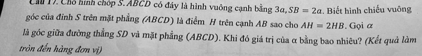 Cầu 17. Chỗ hình chóp S. ABCD có đáy là hình vuông cạnh bằng 3a, SB=2a. Biết hình chiếu vuông 
góc của đỉnh S trên mặt phẳng (ABCD) là điểm H trên cạnh AB sao cho AH=2HB. Gọi α
là góc giữa đường thẳng SD và mặt phẳng (ABCD). Khi đó giá trị của α bằng bao nhiêu? (Kết quả làm 
tròn đến hàng đơn vị)