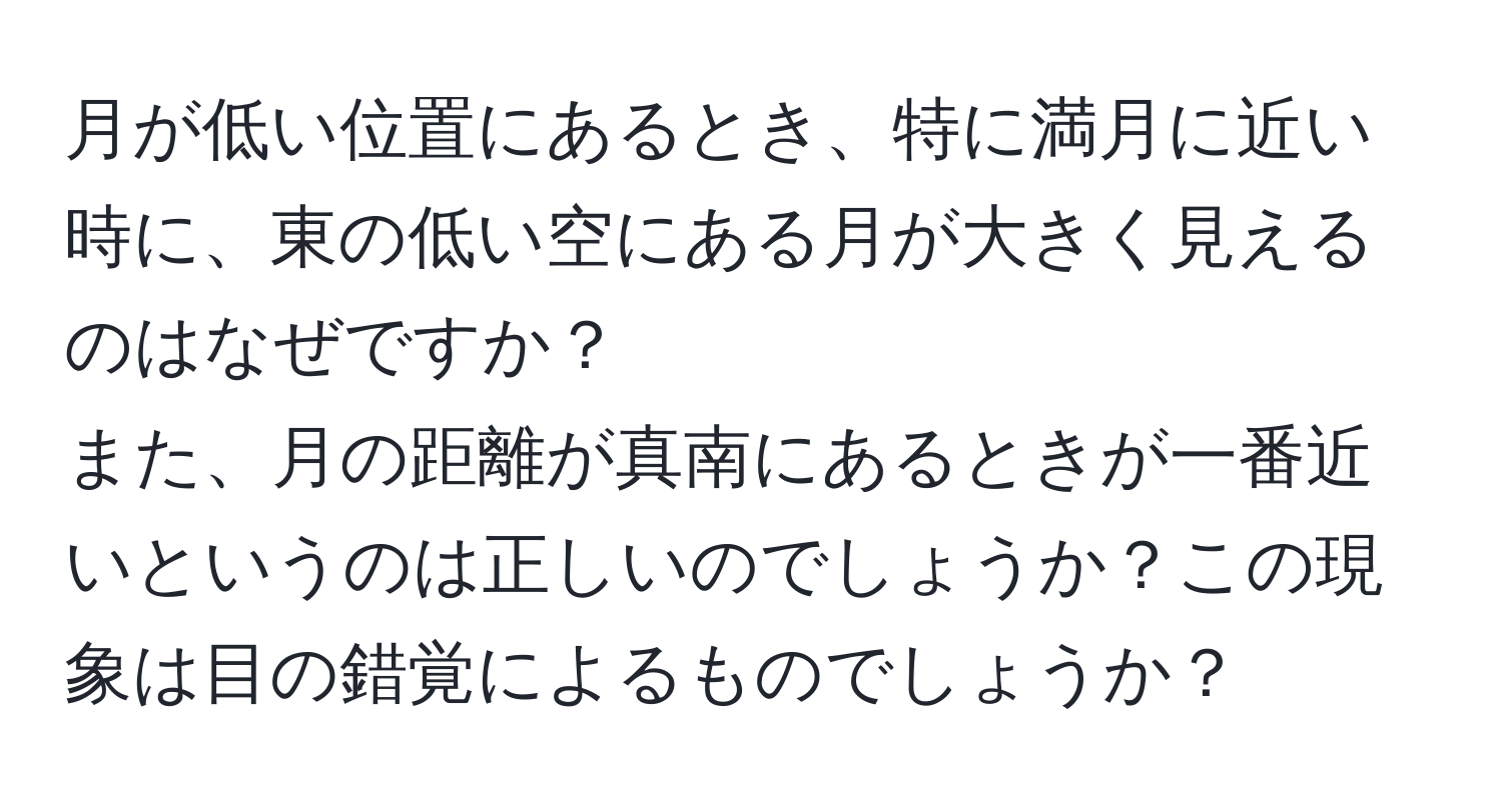 月が低い位置にあるとき、特に満月に近い時に、東の低い空にある月が大きく見えるのはなぜですか？  
また、月の距離が真南にあるときが一番近いというのは正しいのでしょうか？この現象は目の錯覚によるものでしょうか？