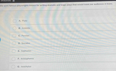 CPS Nookma ds
We were famous playwrights known for writing dramatic and tragic plays that would leave our audiences in tears.
A. Plato
B. Aristotle
C. Pericles
D. Socrates
E. Sophocles
F. Aristophanes
G. Aeschylus