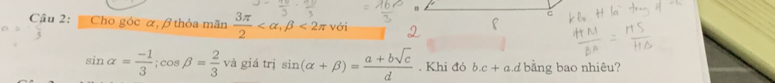 B
C 
Cậu 2: Cho góc α, β thỏa mãn  3π /2  , beta <2π với
sin alpha = (-1)/3 ; cos beta = 2/3  và giá trị sin (alpha +beta )= (a+bsqrt(c))/d . Khi đó b. c+a d bằng bao nhiêu?