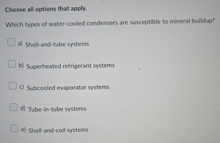 Choose all options that apply.
Which types of water-cooled condensers are susceptible to mineral buildup?
a) Shell-and-tube systems
b) Superheated refrigerant systems
c) Subcooled evaporator systems
d) Tube-in-tube systems
e) Shell-and-coil systems