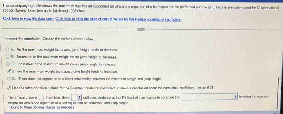 The accompanying table shows the maximum weights (in kilograms) for which one repetition of a half squat can be performed and the jump heights (in centimeters) for 12 international
soccer players. Complete parts (a) through (d) below.
Click here to view the data table. Click here to view the table of critical values for the Pearson correlation coefficient.
Interpret the correlation. Choose the correct answer below.
A. As the maximum weight increases, jump height tends to decrease.
B. Increases in the maximum weight cause jump height to decrease.
C. Increases in the maximum weight cause jump height to increase.
D. As the maximum weight increases, jump height tends to increase.
E. There does not appear to be a linear relationship between the maximum weight and jump height.
(d) Use the table of critical values for the Pearson correlation coefficient to make a conclusion about the correlation coefficient. Lef alpha =0.01
The critical value is □. Therefore, there sufficient evidence at the 1% level of significance to conclude that between the maximum
weight for which one repetition of a half squat can be performed and jump height.
(Round to three decimal places as needed.)