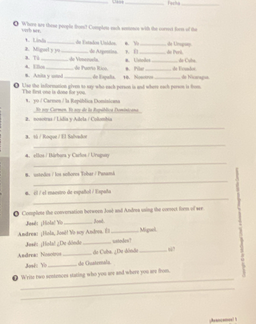 Fecha_ 
❹ Where are these people from? Complete each sentence with the correct form of the 
verb ser. 
1. Linda _de Estados Unidos. e. 10 _de Uraguay. 
2. Miguel y yo _de Argentina. 7、 _de Perú. 
3. Tủ _de Venezuela. n. Ustedes_ do Cuba. 
4. Ellos _de Puerto Rico. 0、 Pilar _de Ecuador 
6. Anita y usted _de España. 10. Nosotros _de Nicaragua. 
O Use the information given to say who each person is and where each person is from. 
The first one is done for you. 
1 yo / Carmen / la República Dominicana 
Yo say Carmen. Yo say de la República Dominicana 
2. nosotras / Lidia y Adela / Colombia 
_ 
3. tú / Roque / El Salvador 
_ 
4、 ellos / Bárbara y Carlos / Uruguay 
_ 
6. ustedes / los señores Tobar / Panamá 
_ 
_ 
6. él / el maestro de español / España 
● Complete the conversation between José and Andrea using the correct form of ser. 
José: ¡Hola! Yo_ José. 
Andrea: ¡Hola, José! Yo soy Andrea. Él _Miguel. 
José: ¡Hola! ¿De dónde _ustedes? 
Andrea: Nosotros _de Cuba. ¿De dónde _tú? 
José: Yo _de Guatemala. 
_ 
❼ Write two sentences stating who you are and where you are from. 
_ 
¡Avencemoal1