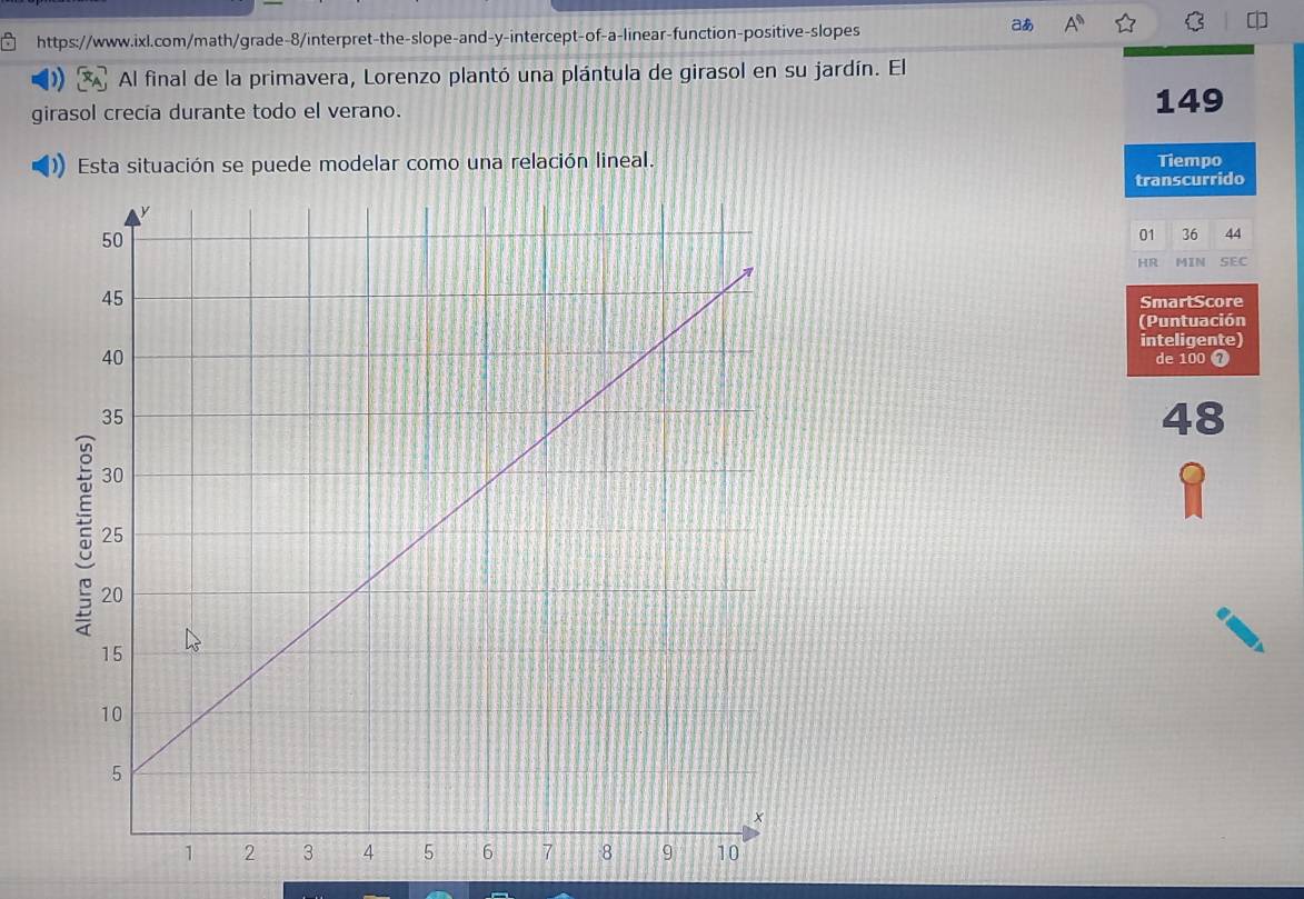 aあ A^n widehat LI C 
Al final de la primavera, Lorenzo plantó una plántula de girasol en su jardín. El 
girasol crecía durante todo el verano. 
149 
Esta situación se puede modelar como una relación lineal. 
Tiempo 
transcurrido 
01 36 44 
HR MIN SEC 
SmartScore 
(Puntuación 
inteligente) 
de 100 7 
48