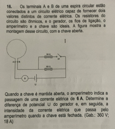 Os terminais A e B de uma espira circular estão 
conectados a um circuito elétrico capaz de forecer dois 
valores distintos de corrente elétrica. Os resistores do 
circuito são ôhmicos, e o gerador, os fios de ligação, o 
amperímetro e a chave são ideais. A figura mostra a 
montagem desse circuito, com a chave aberta. 
Quando a chave é mantida aberta, o amperímetro indica a 
passagem de uma corrente elétrica de 6 A. Determine a 
diferença de potencial U do gerador e, em seguida, a 
intensidade da corrente elétrica que passa pelo 
amperímetro quando a chave está fechada. (Gab.: 360 V; 
18 A)