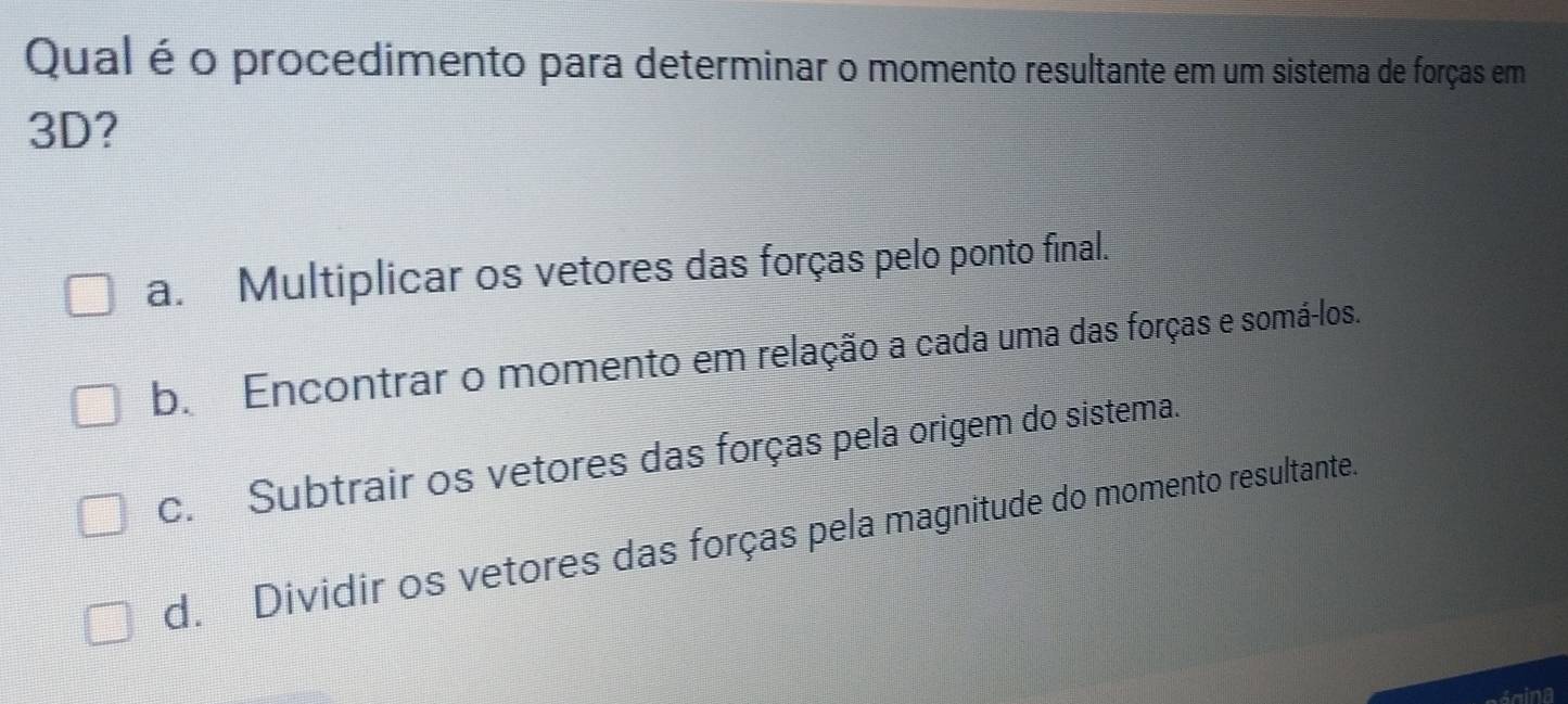 Qual é o procedimento para determinar o momento resultante em um sistema de forças em
3D?
a. Multiplicar os vetores das forças pelo ponto final.
b. Encontrar o momento em relação a cada uma das forças e somá-los.
c. Subtrair os vetores das forças pela origem do sistema.
d. Dividir os vetores das forças pela magnitude do momento resultante.
agina