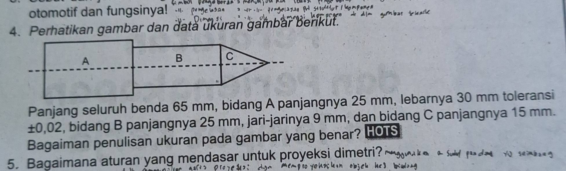 otomotif dan fungsinya! ` 
4. Perhatikan gambar dan data ukuran gambar berikut. 
Panjang seluruh benda 65 mm, bidang A panjangnya 25 mm, lebarnya 30 mm toleransi
±0,02, bidang B panjangnya 25 mm, jari-jarinya 9 mm, dan bidang C panjangnya 15 mm. 
Bagaiman penulisan ukuran pada gambar yang benar? HOTS 
5. Bagaimana aturan yang mendasar untuk proyeksi dimetri?