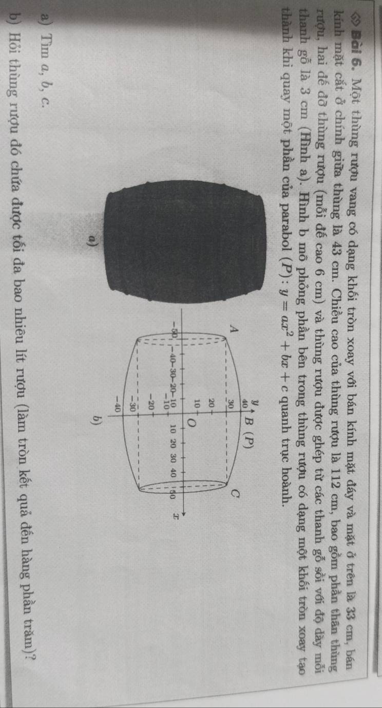 ớ Bài 6. Một thùng rượu vang có dạng khối tròn xoay với bán kính mặt đáy và mặt ở trên là 33 cm, bán 
kính mặt cắt ở chính giữa thùng là 43 cm. Chiều cao của thùng rượu là 112 cm, bao gồm phần thân thùng 
rượu, hai đế đỡ thùng rượu (mỗi đế cao 6 cm) và thùng rượu được ghép từ các thanh gỗ sồi với độ dày mỗi 
thanh gỗ là 3 cm (Hình a). Hình b mô phỏng phần bên trong thùng rượu có dạng một khối tròn xoay tạo 
thành khi quay một phần của parabol (P): y=ax^2+bx+c quanh trục hoành.
y
40 B(P)
A
30
C
20
10
1
-50 -40 -30 -20 -10 10 20 30 40 150 x
1 1 -10
1
 1
1 -20
-30
-40
b) 
a) Tim a, b, c. 
b) Hỏi thùng rượu đó chứa được tối đa bao nhiêu lít rượu (làm tròn kết quả đến hàng phần trăm)?