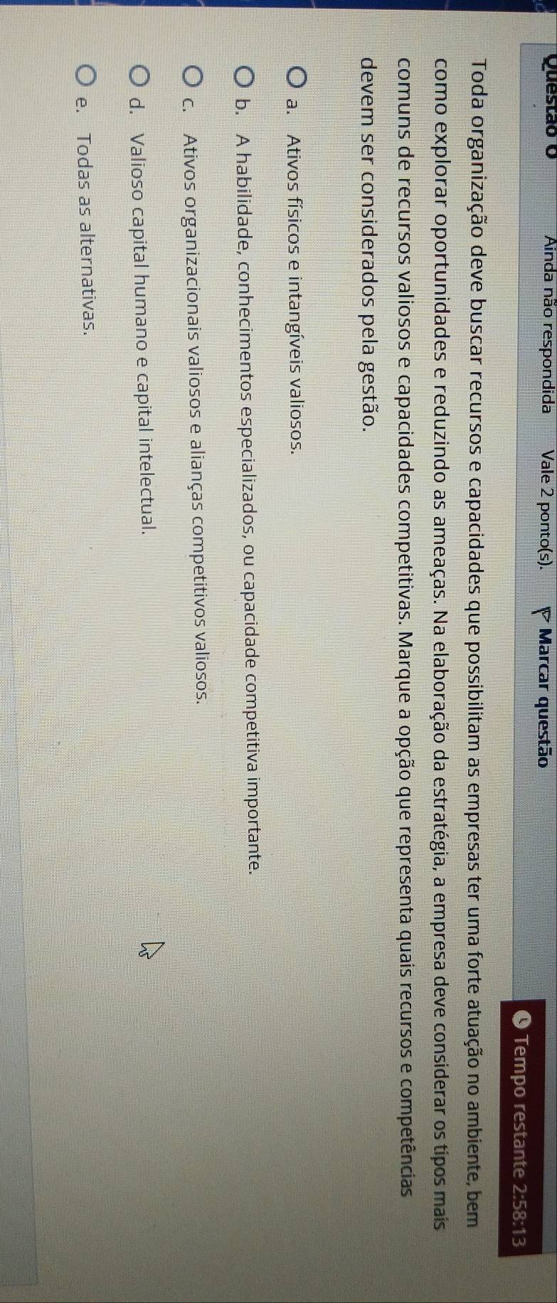 Ainda não respondida Vale 2 ponto(s). Marcar questão
9 Tempo restante 2:58:13
Toda organização deve buscar recursos e capacidades que possibilitam as empresas ter uma forte atuação no ambiente, bem
como explorar oportunidades e reduzindo as ameaças. Na elaboração da estratégia, a empresa deve considerar os tipos mais
comuns de recursos valiosos e capacidades competitivas. Marque a opção que representa quais recursos e competências
devem ser considerados pela gestão.
a. Ativos físicos e intangíveis valiosos.
b. A habilidade, conhecimentos especializados, ou capacidade competitiva importante.
c. Ativos organizacionais valiosos e alianças competitivos valiosos.
d. Valioso capital humano e capital intelectual.
e. Todas as alternativas.