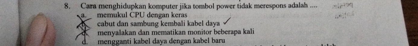 Cara menghidupkan komputer jika tombol power tidak merespons adalah ....
a. memukul CPU dengan keras
cabut dan sambung kembali kabel daya
a menyalakan dan mematikan monitor beberapa kali
d. mengganti kabel daya dengan kabel baru