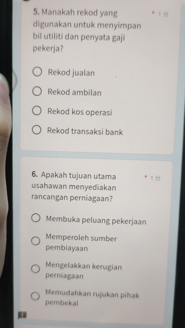 Manakah rekod yang * 1 
digunakan untuk menyimpan
bil utiliti dan penyata gaji
pekerja?
Rekod jualan
Rekod ambilan
Rekod kos operasi
Rekod transaksi bank
6. Apakah tujuan utama * 1
usahawan menyediakan
rancangan perniagaan?
Membuka peluang pekerjaan
Memperoleh sumber
pembiayaan
Mengelakkan kerugian
perniagaan
Memudahkan rujukan pihak
pembekal