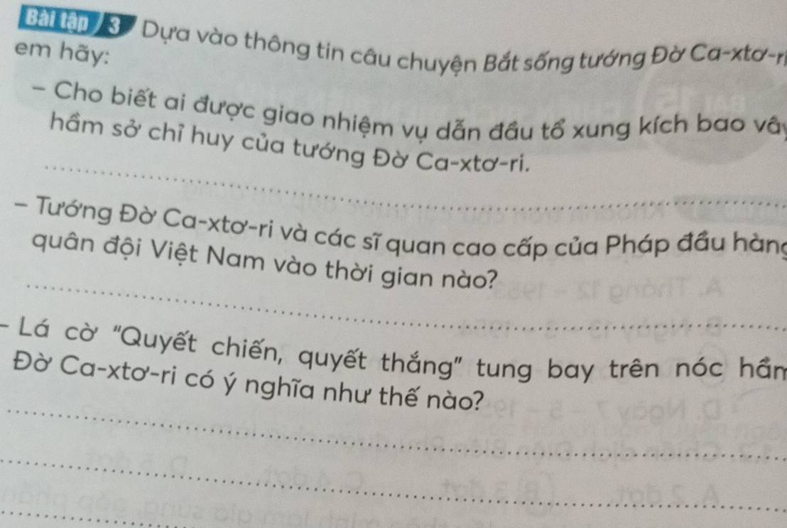 Bai lậo Dựa vào thông tin câu chuyện Bắt sống tướng Đờ Ca-xtơ-r 
em hãy: 
- Cho biết ai được giao nhiệm vụ dẫn đầu tổ xung kích bao vất 
_ 
hầm sở chỉ huy của tướng Đờ Ca-xtơ-ri. 
- Tướng Đờ Ca-xtơ-ri và các sĩ quan cao cấp của Pháp đầu hàng 
_ 
quân đội Việt Nam vào thời gian nào? 
- Lá cờ "Quyết chiến, quyết thắng" tung bay trên nóc hần 
_ 
Đờ Ca-xtơ-ri có ý nghĩa như thế nào? 
_ 
_