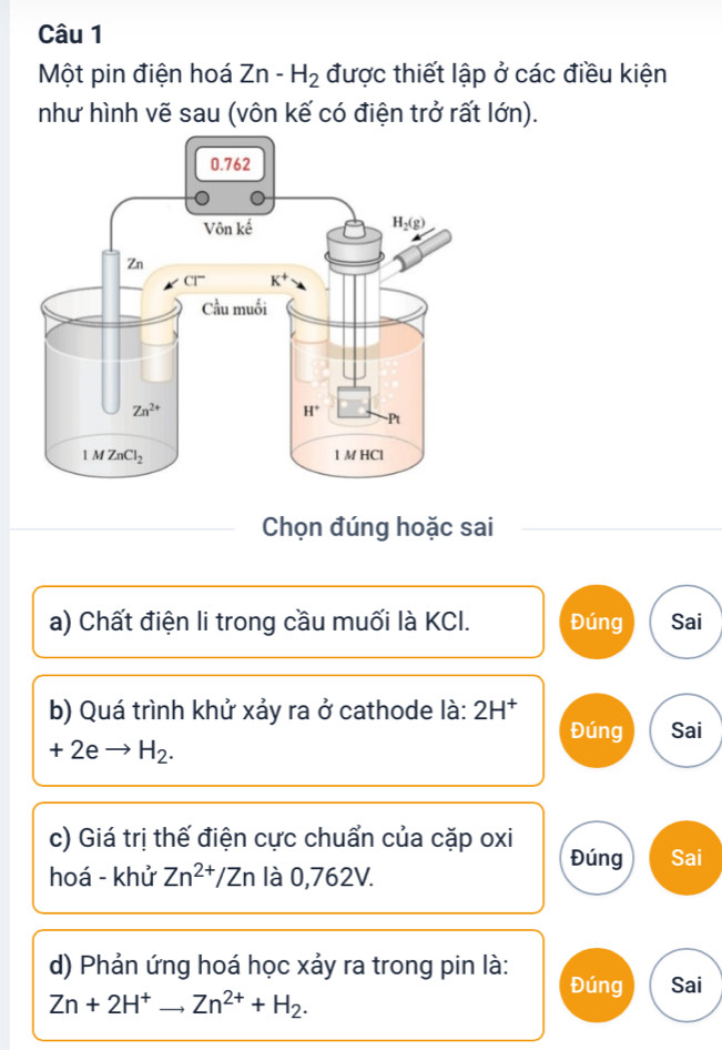 Một pin điện hoá Zn-H_2 được thiết lập ở các điều kiện
như hình vẽ sau (vôn kế có điện trở rất lớn).
Chọn đúng hoặc sai
a) Chất điện li trong cầu muối là KCI. Đúng Sai
b) Quá trình khử xảy ra ở cathode là: 2H^+
Đúng Sai
+2eto H_2.
c) Giá trị thế điện cực chuẩn của cặp oxi
Đúng Sai
hoá - khử Zn^(2+)/Zn là 0,762V.
d) Phản ứng hoá học xảy ra trong pin là: Đúng Sai
Zn+2H^+ _ Zn^(2+)+H_2.