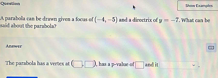 Question Show Examples 
A parabola can be drawn given a focus of (-4,-5) and a directrix of y=-7. What can be 
said about the parabola? 
Answer 
The parabola has a vertex at (□ ,□ ) , has a p -value of □ and it □.