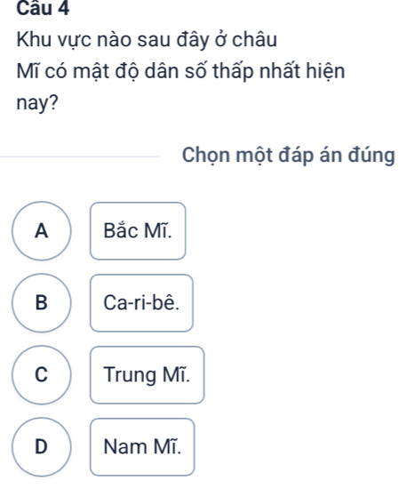 Khu vực nào sau đây ở châu
Mĩ có mật độ dân số thấp nhất hiện
nay?
Chọn một đáp án đúng
A Bắc Mĩ.
B Ca-ri-bê.
C Trung Mĩ.
D Nam Mĩ.