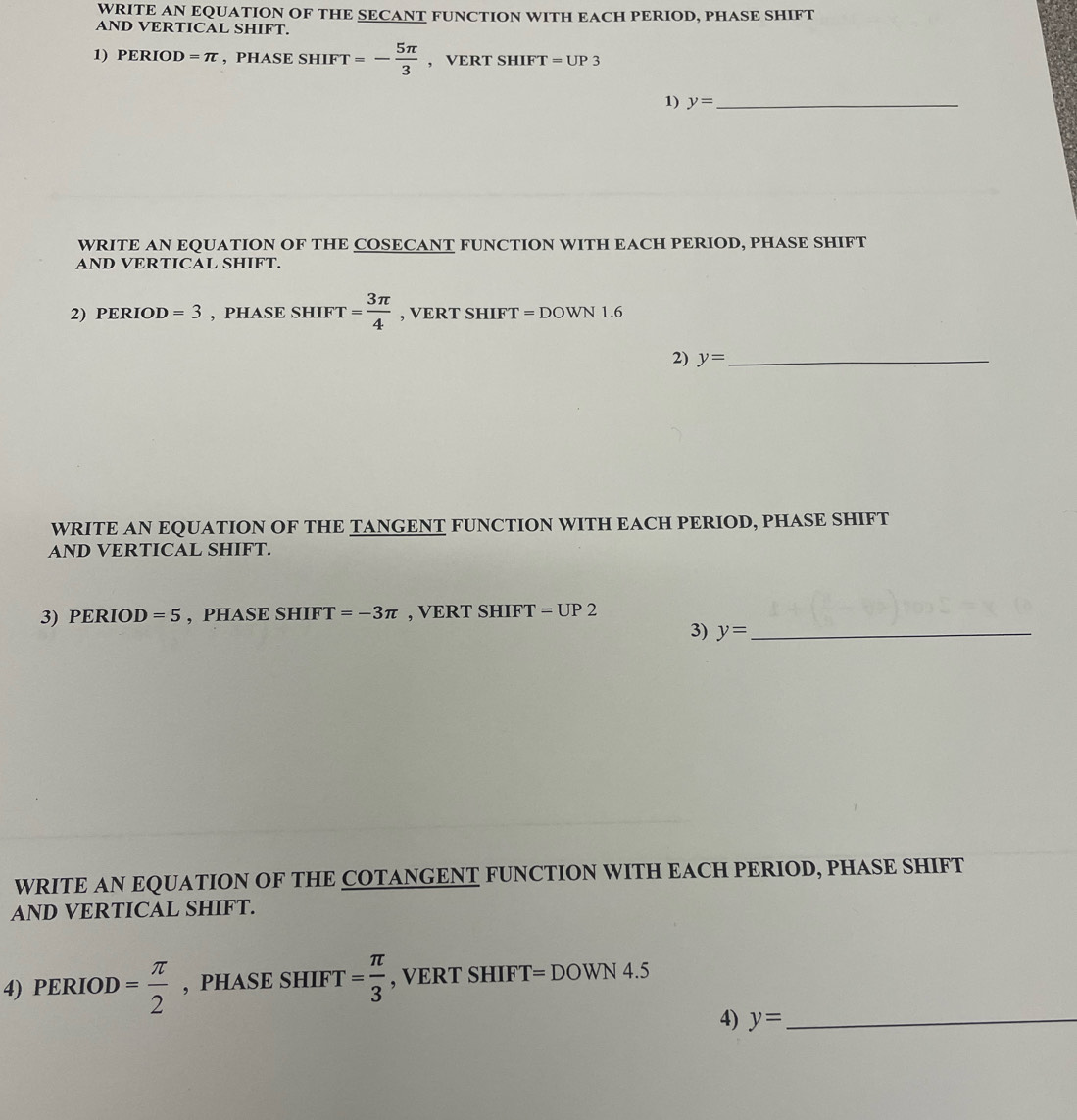 WRITE AN EQUATION OF THE SECANT FUNCTION WITH EACH PERIOD, PHASE SHIFT 
AND VERTICAL SHIFT. 
1) PERIOD =π , PHASE SHIFT =- 5π /3  , VERT SHIFT r=UP3
1) y= _ 
WRITE AN EQUATION OF THE COSECANT FUNCTION WITH EACH PERIOD, PHASE SHIFT 
AND VERTICAL SHIFT. 
2) PERIOD =3 , PHASE SHIFT = 3π /4  , VERT SHIF Gamma = DOWN 1.6
2) y= _ 
WRITE AN EQUATION OF THE TANGENT FUNCTION WITH EACH PERIOD, PHASE SHIFT 
AND VERTICAL SHIFT. 
3) PERIOD =5 , PHASE . SHIFT=-3π , VERT SHIFT =UP2
3) y= _ 
WRITE AN EQUATION OF THE COTANGENT FUNCTION WITH EACH PERIOD, PHASE SHIFT 
AND VERTICAL SHIFT. 
4) PERIOD= π /2  , PHASE SHIFT = π /3  , VERT SHIFT=DOWN4.5
4) y= _