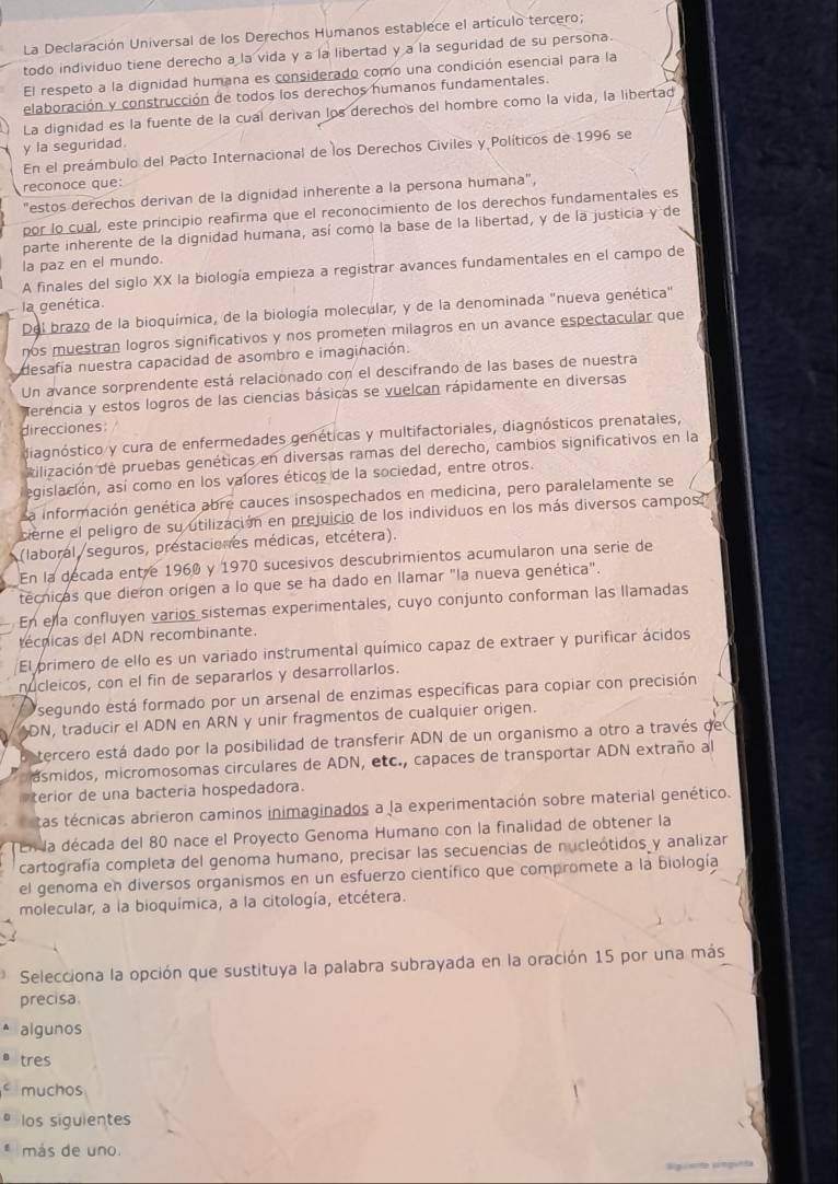 La Declaración Universal de los Derechos Humanos establece el artículo tercero;
todo individuo tiene derecho a la vida y a la libertad y a la seguridad de su persona.
El respeto a la dignidad humana es considerado como una condición esencial para la
elaboración y construcción de todos los derechos humanos fundamentales.
La dignidad es la fuente de la cual derivan los derechos del hombre como la vida, la libertad
y ia seguridad.
En el preámbulo del Pacto Internacional de los Derechos Civiles y Políticos de 1996 se
reconoce que:
"estos derechos derivan de la dignidad inherente a la persona humana",
por lo cual, este principio reafirma que el reconocimiento de los derechos fundamentales es
parte inherente de la dignidad humana, así como la base de la libertad, y de la justicia y de
la paz en el mundo.
A finales del siglo XX la biología empieza a registrar avances fundamentales en el campo de
la genética.
Del brazo de la bioquímica, de la biología molecular, y de la denominada "nueva genética"
nos muestran logros significativos y nos prometen milagros en un avance espectacular que
desafía nuestra capacidad de asombro e imaginación.
Un avance sorprendente está relacionado con el descifrando de las bases de nuestra
Merencia y estos logros de las ciencias básicas se vuelcan rápidamente en diversas
direcciones: /
diagnóstico y cura de enfermedades genéticas y multifactoriales, diagnósticos prenatales,
ilización de pruebas genéticas en diversas ramas del derecho, cambios significativos en la
egislación, así como en los valores éticos de la sociedad, entre otros.
La información genética abre cauces insospechados en medicina, pero paralelamente se
cierne el peligro de su utilización en prejuicio de los individuos en los más diversos campos."
(laboral /seguros, prestaciones médicas, etcétera).
En la decada entre 1960 y 1970 sucesivos descubrimientos acumularon una serie de
técnicas que dieron orígen a lo que se ha dado en llamar "la nueva genética".
En ela confluyen varios sistemas experimentales, cuyo conjunto conforman las llamadas
técnicas del ADN recombinante.
El primero de ello es un variado instrumental químico capaz de extraer y purificar ácidos
nucleicos, con el fin de separarlos y desarrollarlos.
segundo está formado por un arsenal de enzimas específicas para copiar con precisión
DN, traducir el ADN en ARN y unir fragmentos de cualquier origen.
tercero está dado por la posibilidad de transferir ADN de un organismo a otro a través de
asmidos, micromosomas circulares de ADN, etc., capaces de transportar ADN extraño al
terior de una bacteria hospedadora
tas técnicas abrieron caminos inimaginados a la experimentación sobre material genético.
En la década del 80 nace el Proyecto Genoma Humano con la finalidad de obtener la
cartografía completa del genoma humano, precisar las secuencias de nucleótidos y analizar
el genoma en diversos organismos en un esfuerzo científico que compromete a la biología
molecular, a la bioquímica, a la citología, etcétera.
* Selecciona la opción que sustituya la palabra subrayada en la oración 15 por una más
precisa
algunos
tres
muchos
los siguientes
más de uno.