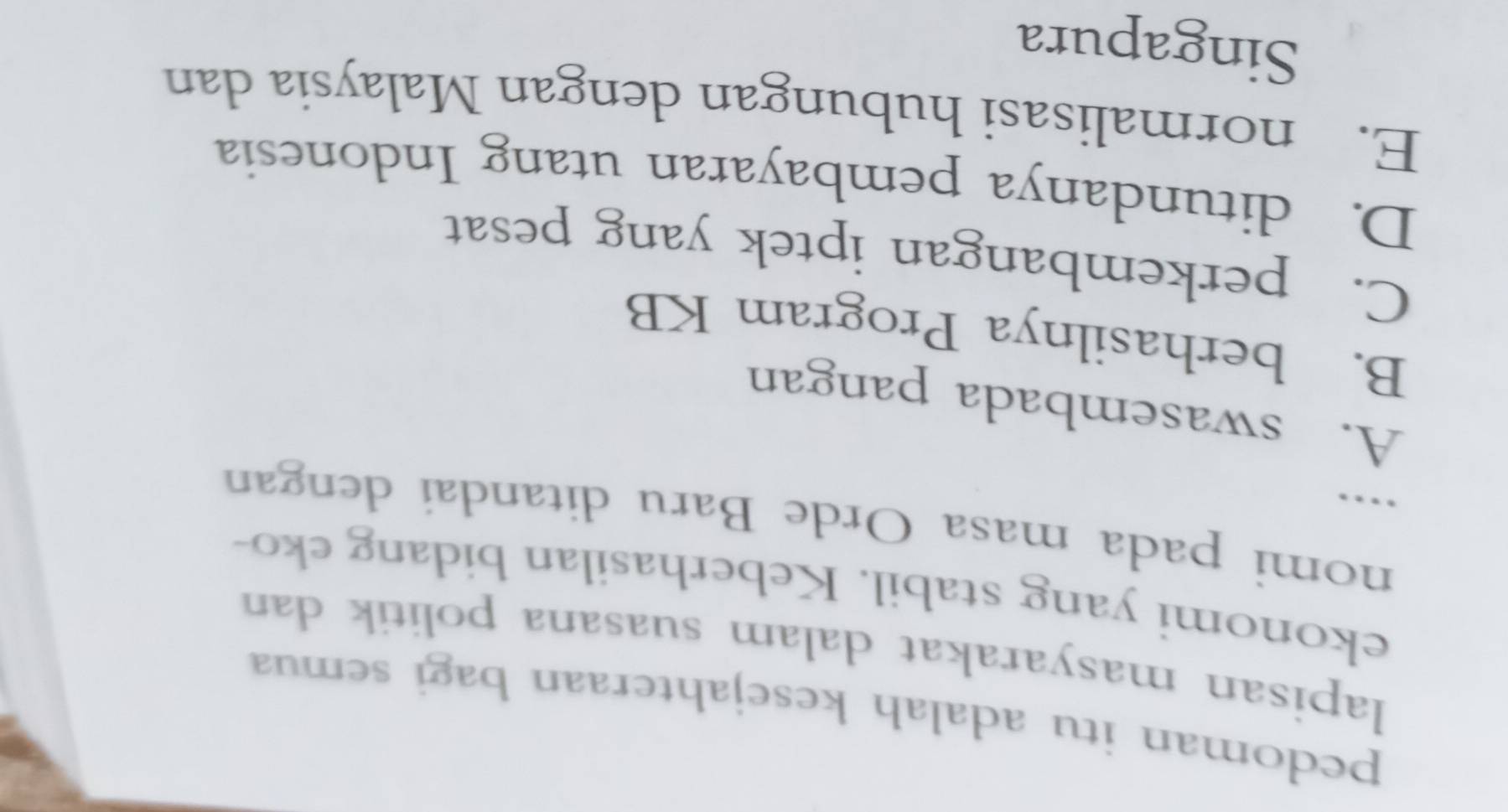 pedoman itu adalah kesejahteraan bagi semua
lapisan masyarakat dalam suasana politik dan
ekonomi yang stabil. Keberhasilan bidang eko-
nomi pada masa Orde Baru ditandai dengan
…
A. swasembada pangan
B. berhasilnya Program KB
C. perkembangan iptek yang pesat
D. ditundanya pembayaran utang Indonesia
E. normalisasi hubungan dengan Malaysia dan
Singapura