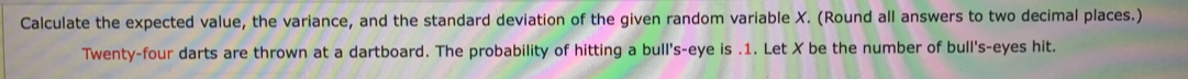 Calculate the expected value, the variance, and the standard deviation of the given random variable X. (Round all answers to two decimal places.) 
Twenty-four darts are thrown at a dartboard. The probability of hitting a bull's-eye is . 1. Let X be the number of bull's-eyes hit.